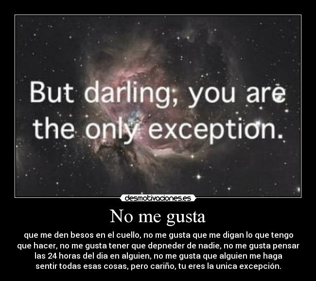 No me gusta - que me den besos en el cuello, no me gusta que me digan lo que tengo
que hacer, no me gusta tener que depneder de nadie, no me gusta pensar
las 24 horas del dia en alguien, no me gusta que alguien me haga
sentir todas esas cosas, pero cariño, tu eres la unica excepción.
