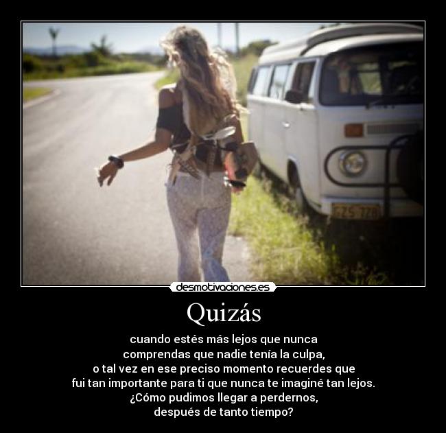 Quizás - cuando estés más lejos que nunca
comprendas que nadie tenía la culpa,
o tal vez en ese preciso momento recuerdes que
fui tan importante para ti que nunca te imaginé tan lejos.
¿Cómo pudimos llegar a perdernos,
después de tanto tiempo?