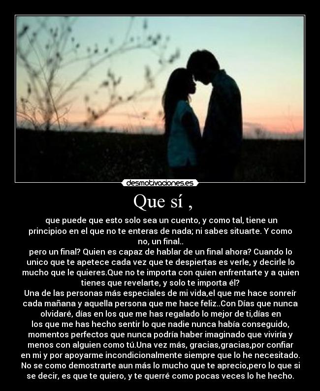 Que sí , - que puede que esto solo sea un cuento, y como tal, tiene un
principioo en el que no te enteras de nada; ni sabes situarte. Y como
no, un final..
pero un final? Quien es capaz de hablar de un final ahora? Cuando lo
unico que te apetece cada vez que te despiertas es verle, y decirle lo
mucho que le quieres.Que no te importa con quien enfrentarte y a quien
tienes que revelarte, y solo te importa él?
Una de las personas más especiales de mi vida,el que me hace sonreír
cada mañana y aquella persona que me hace feliz..Con Días que nunca
olvidaré, días en los que me has regalado lo mejor de ti,días en
los que me has hecho sentir lo que nadie nunca había conseguido,
momentos perfectos que nunca podría haber imaginado que viviría y
menos con alguien como tú.Una vez más, gracias,gracias,por confiar
en mi y por apoyarme incondicionalmente siempre que lo he necesitado.
No se como demostrarte aun más lo mucho que te aprecio,pero lo que si
se decir, es que te quiero, y te querré como pocas veces lo he hecho.