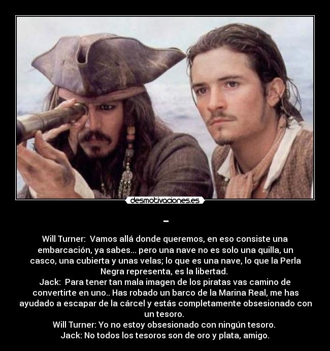 - - Will Turner: Vamos allá donde queremos, en eso consiste una
embarcación, ya sabes... pero una nave no es solo una quilla, un
casco, una cubierta y unas velas; lo que es una nave, lo que la Perla
Negra representa, es la libertad.
Jack: Para tener tan mala imagen de los piratas vas camino de
convertirte en uno.. Has robado un barco de la Marina Real, me has
ayudado a escapar de la cárcel y estás completamente obsesionado con
un tesoro.
Will Turner: Yo no estoy obsesionado con ningún tesoro.
Jack: No todos los tesoros son de oro y plata, amigo.