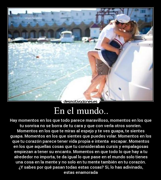 En el mundo.. - Hay momentos en los que todo parece maravilloso, momentos en los que
tu sonrisa no se borra de tu cara y que con verla otros sonríen.
Momentos en los que te miras al espejo y te ves guapa, te sientes
guapa. Momentos en los que sientes que puedes volar. Momentos en los
que tu corazón parece tener vida propia e intenta escapar. Momentos
en los que aquellas cosas que tu considerabas cursis y empalagosas
empiezan a tener su encanto. Momentos en que todo lo que hay a tu
alrededor no importa, te da igual lo que pase en el mundo solo tienes
una cosa en la mente y no solo en tu mente también en tu corazón.
¿Y sabes por qué pasan todas estas cosas? Si, lo has adivinado,
estas enamorada