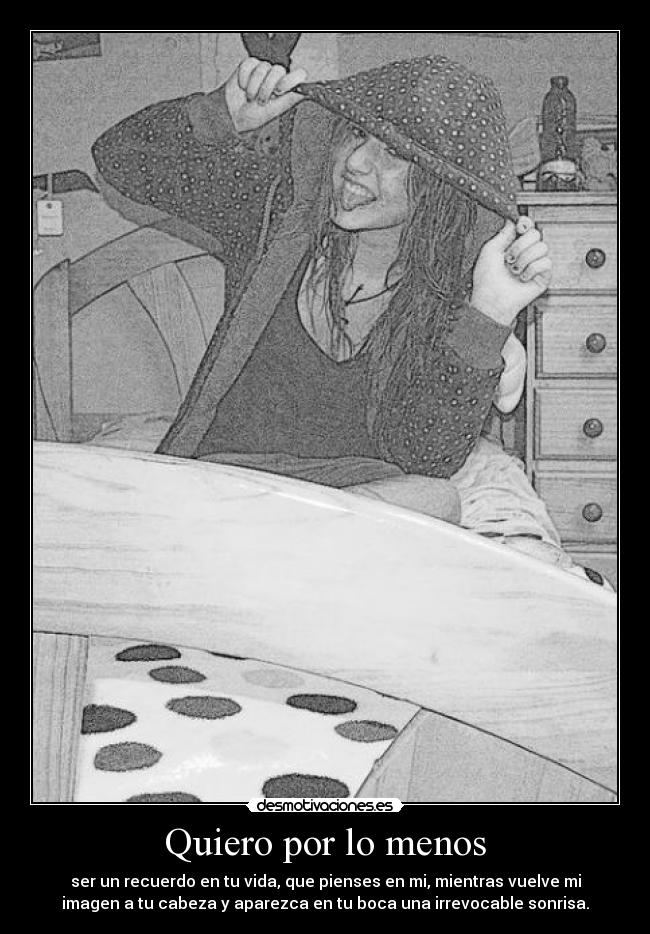 Quiero por lo menos - ser un recuerdo en tu vida, que pienses en mi, mientras vuelve mi
imagen a tu cabeza y aparezca en tu boca una irrevocable sonrisa.