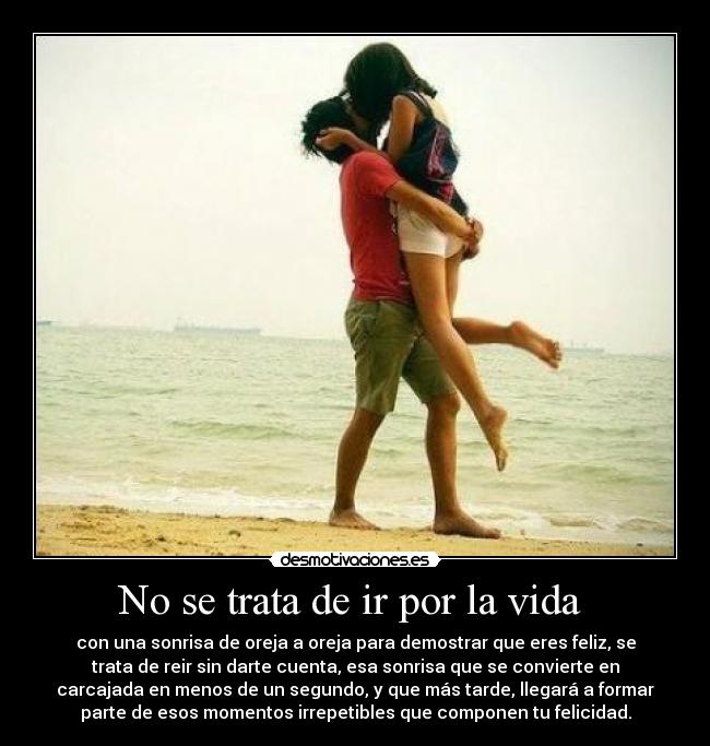 No se trata de ir por la vida  - con una sonrisa de oreja a oreja para demostrar que eres feliz, se
trata de reir sin darte cuenta, esa sonrisa que se convierte en
carcajada en menos de un segundo, y que más tarde, llegará a formar
parte de esos momentos irrepetibles que componen tu felicidad.