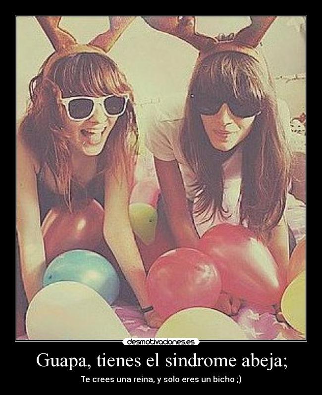 Guapa, tienes el sindrome abeja; - Te crees una reina, y solo eres un bicho ;)