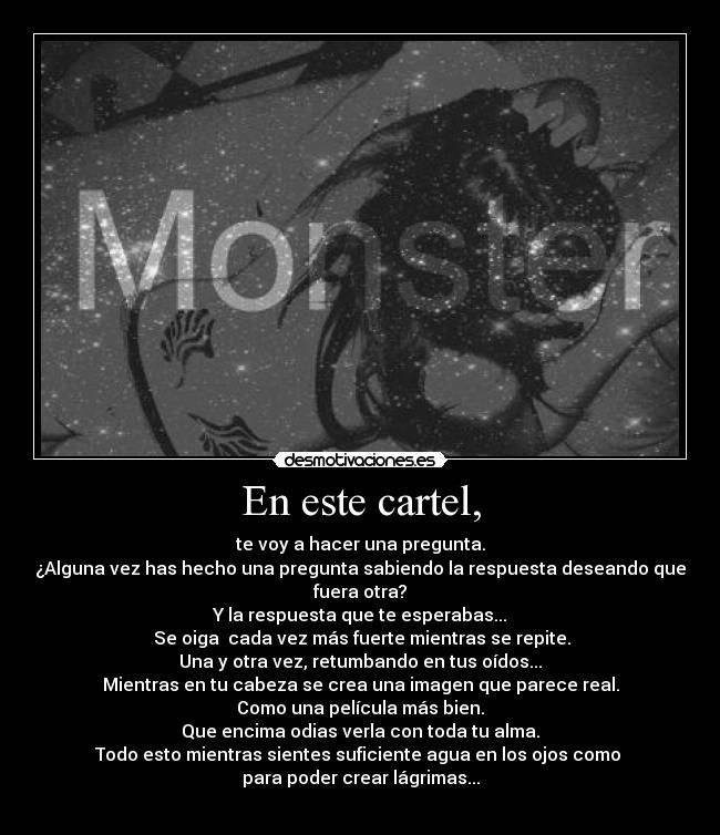 En este cartel, - te voy a hacer una pregunta.
¿Alguna vez has hecho una pregunta sabiendo la respuesta deseando que fuera otra?
Y la respuesta que te esperabas...
 Se oiga  cada vez más fuerte mientras se repite.
Una y otra vez, retumbando en tus oídos...
Mientras en tu cabeza se crea una imagen que parece real.
Como una película más bien.
Que encima odias verla con toda tu alma.
Todo esto mientras sientes suficiente agua en los ojos como 
para poder crear lágrimas...
