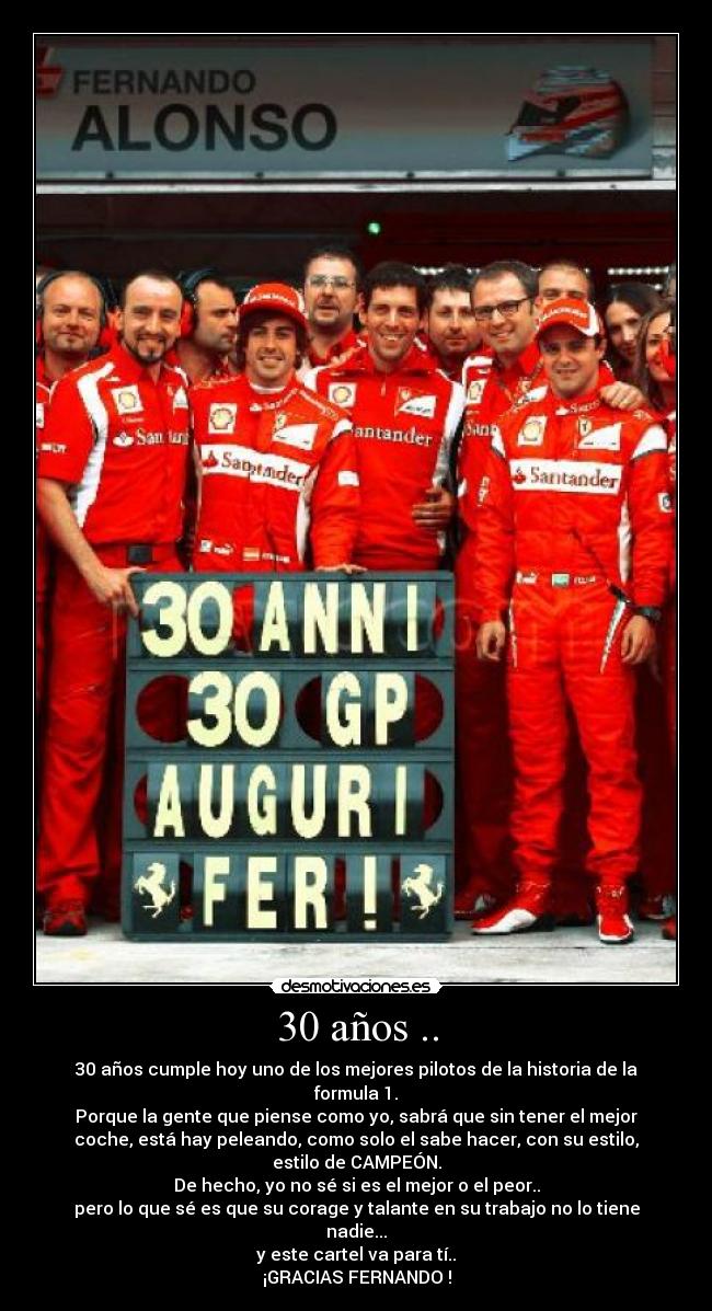 30 años .. - 30 años cumple hoy uno de los mejores pilotos de la historia de la
formula 1.
Porque la gente que piense como yo, sabrá que sin tener el mejor
coche, está hay peleando, como solo el sabe hacer, con su estilo,
estilo de CAMPEÓN.
De hecho, yo no sé si es el mejor o el peor..
pero lo que sé es que su corage y talante en su trabajo no lo tiene
nadie...
y este cartel va para tí..
¡GRACIAS FERNANDO !