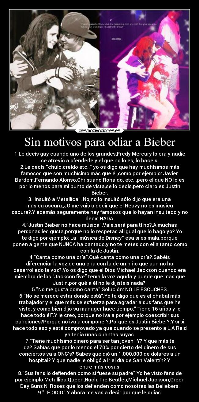 Sin motivos para odiar a Bieber - 1.Le decís gay cuando uno de los grandes,Fredy Mercury lo era y nadie
se atrevió a ofenderle y él que no lo es, lo hacéis.
2.Le decís chulo,creído etc.. yo os digo que hay muchísimos más
famosos que son muchísimo más que él,como por ejemplo: Javier
Bardem,Fernando Alonso,Christiano Ronaldo, etc..,pero el que NO lo es
por lo menos para mi punto de vista,se lo decís,pero claro es Justin
Bieber.
3.Insultó a Metallica. No,no lo insultó sólo dijo que era una
música oscura.¿ O me vais a decir que el Heavy no es música
oscura?.Y además seguramente hay famosos que lo hayan insultado y no
decís NADA.
4.Justin Bieber no hace música.Vale,será para tí no?.A muchas
personas les gusta,porque no lo respetas al igual que lo hago yo?.Yo
te digo por ejemplo: La música de Disney esa si es mala,porque
ponen a gente que NUNCA ha cantado,y no te metes con ella tanto como
con la de Justin.
4.Canta como una cría.Qué canta como una cría?.Sabéis
diferenciar la voz de una cría con la de un niño que aun no ha
desarrollado la voz?.Yo os digo que el Dios Michael Jackson cuando era
miembro de los Jackson five tenía la voz aguda y puede que más que
Justin,por qué a él no le dijisteis nada?.
5.No me gusta como canta.Solución: NO LE ESCUCHES.
6.No se merece estar donde está.Yo te digo que es el chabal más
trabajador y el que más se esfuerza para agradar a sus fans que he
visto, y como bien dijo su manager hace tiempo: Tiene 16 años y lo
hace todo él.Y le creo, porque no iva a por ejemplo coescribir sus
canciones?Porque no iva a componer?.Porque es Justin Bieber?.Y sí si
hace todo eso y está comprovado ya que cuando se presento a L.A Reid
ya tenia unas cuantas suyas.
7.Tiene muchísimo dinero para ser tan joven Y?.Y que más te
da?.Sabías que por lo menos el 70% por cierto del dinero de sus
conciertos va a ONGs?.Sabes que dió un 1.000.000 de dolares a un
hospital? Y que nadie le obligó a ir el día de San Valentín? Y
entre más cosas.
8.Sus fans lo defienden como si fuese su padre.Yo he visto fans de
por ejemplo Metallica,Queen,Nach,The Beatles,Michael Jackson,Green
Day,Guns N Roses que los defienden como nosotras las Beliebers.
9.LE ODIO.Y ahora me vas a decir por qué le odias.