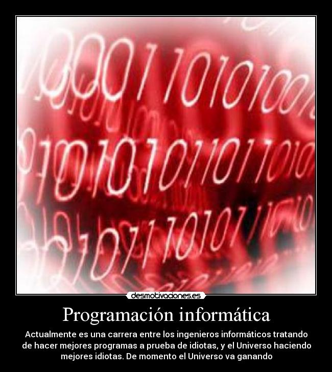Programación informática - Actualmente es una carrera entre los ingenieros informáticos tratando
de hacer mejores programas a prueba de idiotas, y el Universo haciendo
mejores idiotas. De momento el Universo va ganando
