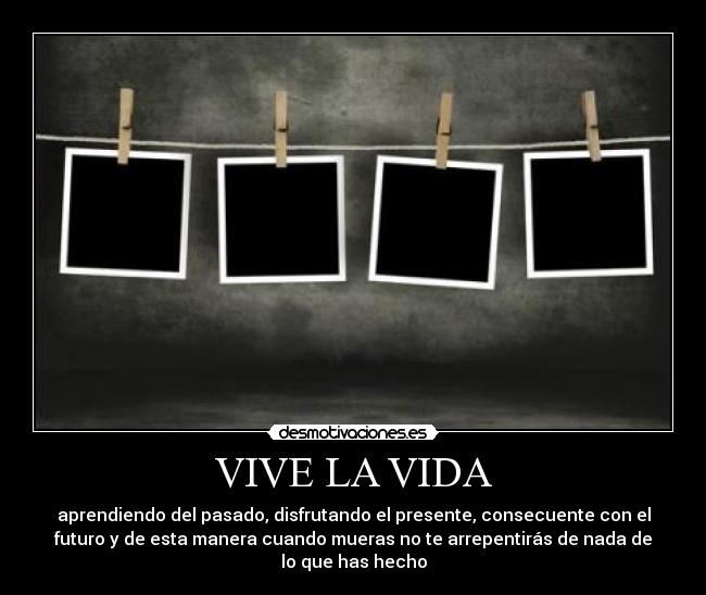 VIVE LA VIDA - aprendiendo del pasado, disfrutando el presente, consecuente con el
futuro y de esta manera cuando mueras no te arrepentirás de nada de
lo que has hecho