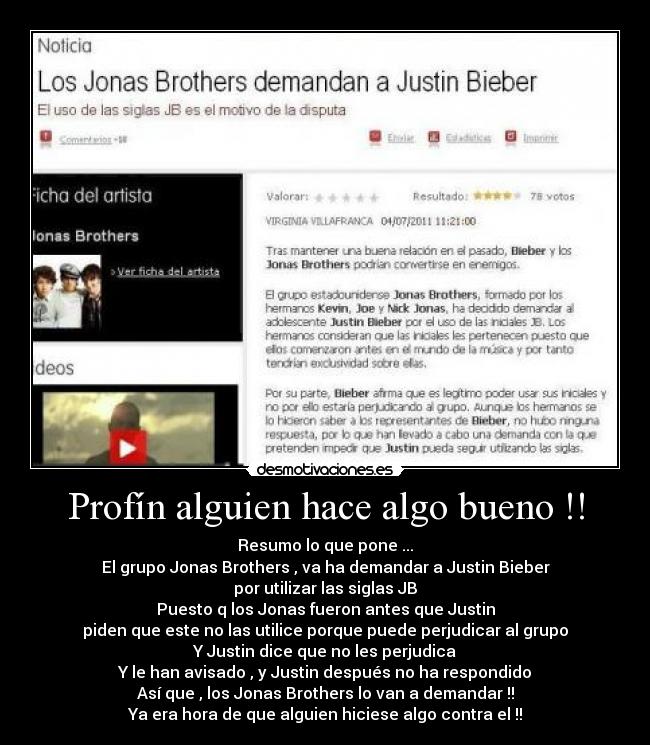 Profín alguien hace algo bueno !! - Resumo lo que pone ...
El grupo Jonas Brothers , va ha demandar a Justin Bieber
por utilizar las siglas JB
Puesto q los Jonas fueron antes que Justin
piden que este no las utilice porque puede perjudicar al grupo
Y Justin dice que no les perjudica
Y le han avisado , y Justin después no ha respondido
Así que , los Jonas Brothers lo van a demandar !!
Ya era hora de que alguien hiciese algo contra el !!