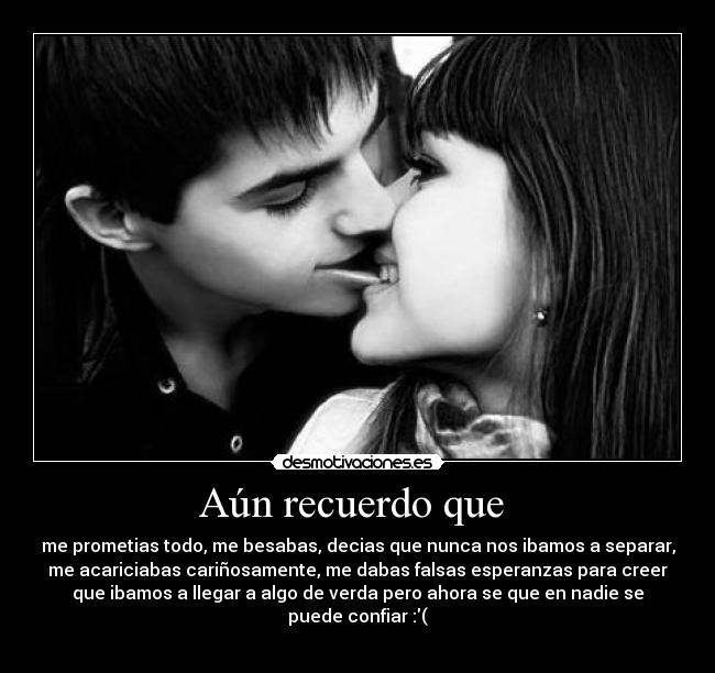 Aún recuerdo que  - me prometias todo, me besabas, decias que nunca nos ibamos a separar,
me acariciabas cariñosamente, me dabas falsas esperanzas para creer
que ibamos a llegar a algo de verda pero ahora se que en nadie se
puede confiar :(
