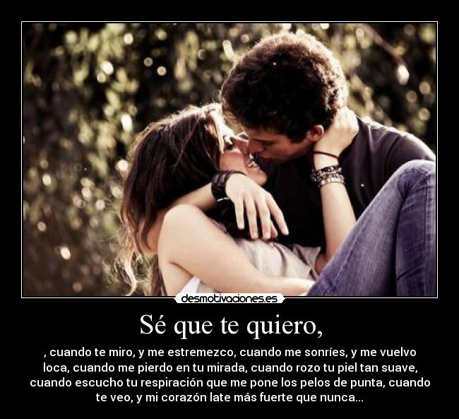 Sé que te quiero, - , cuando te miro, y me estremezco, cuando me sonríes, y me vuelvo
loca, cuando me pierdo en tu mirada, cuando rozo tu piel tan suave,
cuando escucho tu respiración que me pone los pelos de punta, cuando
te veo, y mi corazón late más fuerte que nunca...
