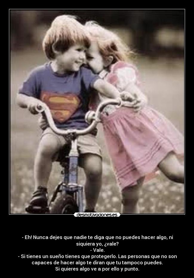   - - Eh! Nunca dejes que nadie te diga que no puedes hacer algo, ni
siquiera yo, ¿vale?
- Vale.
- Si tienes un sueño tienes que protegerlo. Las personas que no son
capaces de hacer algo te diran que tu tampoco puedes.
Si quieres algo ve a por ello y punto.
