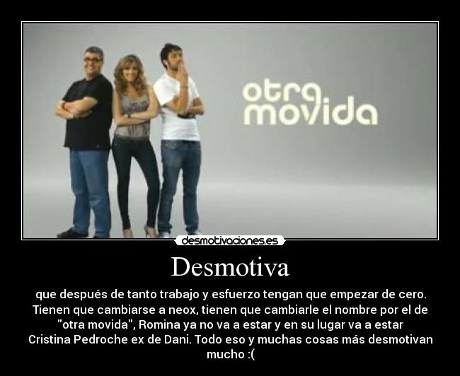 Desmotiva - que después de tanto trabajo y esfuerzo tengan que empezar de cero.
Tienen que cambiarse a neox, tienen que cambiarle el nombre por el de
otra movida, Romina ya no va a estar y en su lugar va a estar
Cristina Pedroche ex de Dani. Todo eso y muchas cosas más desmotivan
mucho :(