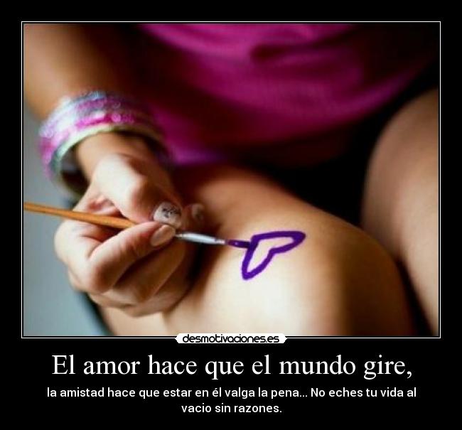El amor hace que el mundo gire, - la amistad hace que estar en él valga la pena... No eches tu vida al vacio sin razones.