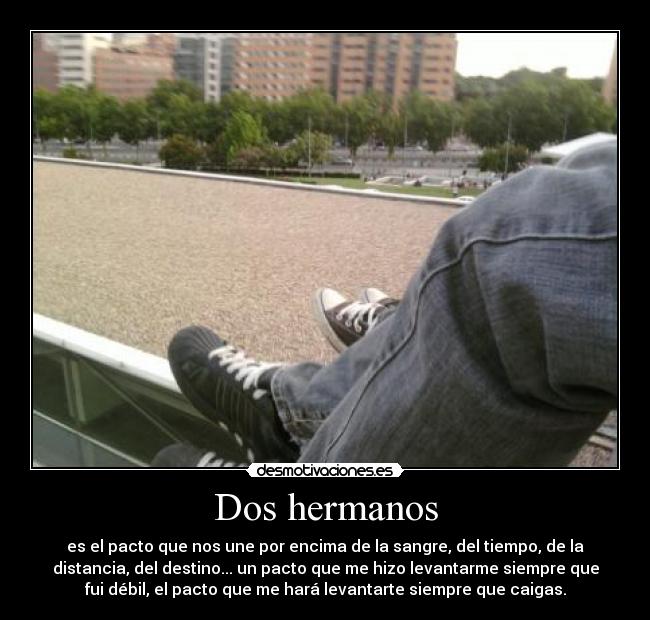Dos hermanos - es el pacto que nos une por encima de la sangre, del tiempo, de la
distancia, del destino... un pacto que me hizo levantarme siempre que
fui débil, el pacto que me hará levantarte siempre que caigas.