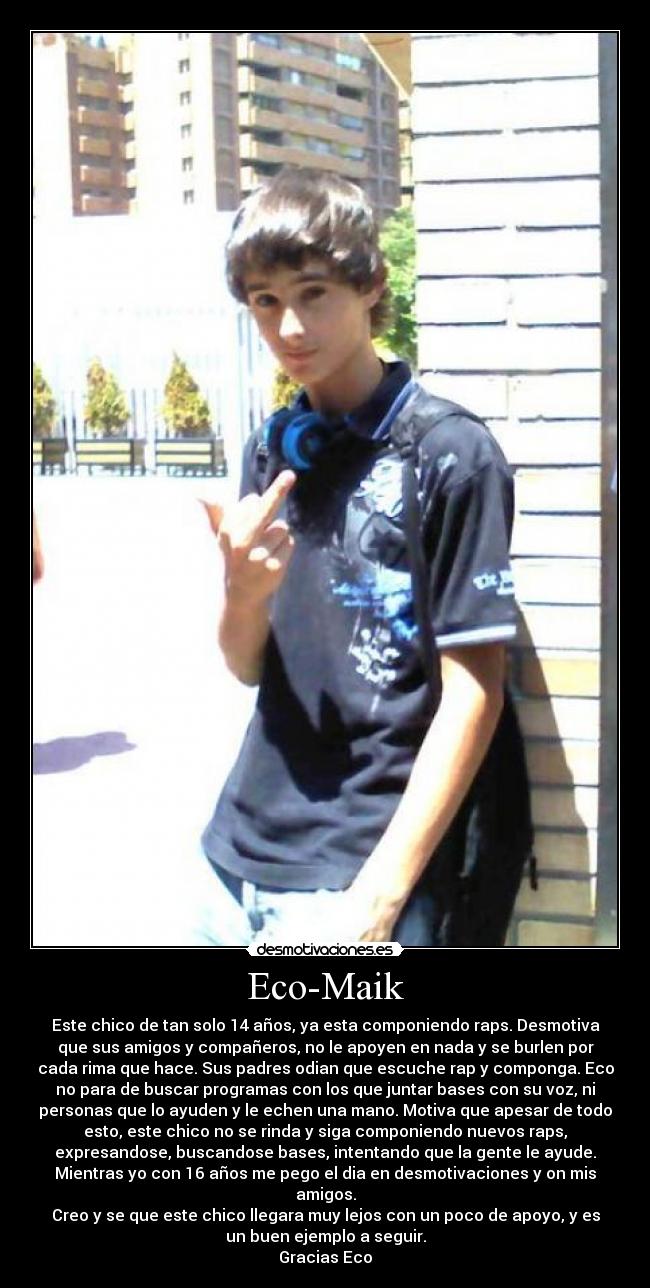 Eco-Maik - Este chico de tan solo 14 años, ya esta componiendo raps. Desmotiva
que sus amigos y compañeros, no le apoyen en nada y se burlen por
cada rima que hace. Sus padres odian que escuche rap y componga. Eco
no para de buscar programas con los que juntar bases con su voz, ni
personas que lo ayuden y le echen una mano. Motiva que apesar de todo
esto, este chico no se rinda y siga componiendo nuevos raps,
expresandose, buscandose bases, intentando que la gente le ayude.
Mientras yo con 16 años me pego el dia en desmotivaciones y on mis
amigos.
Creo y se que este chico llegara muy lejos con un poco de apoyo, y es
un buen ejemplo a seguir.
Gracias Eco