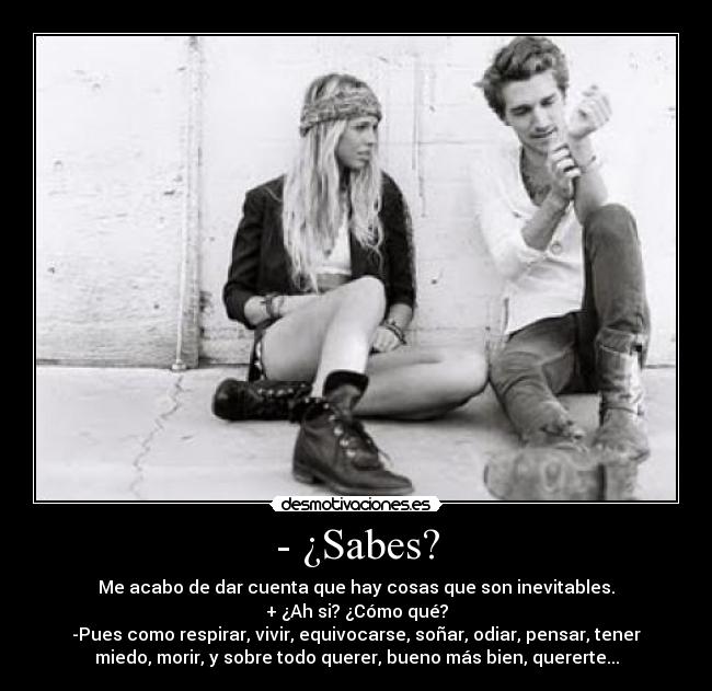 - ¿Sabes? - Me acabo de dar cuenta que hay cosas que son inevitables.
+ ¿Ah si? ¿Cómo qué?
-Pues como respirar, vivir, equivocarse, soñar, odiar, pensar, tener
miedo, morir, y sobre todo querer, bueno más bien, quererte...