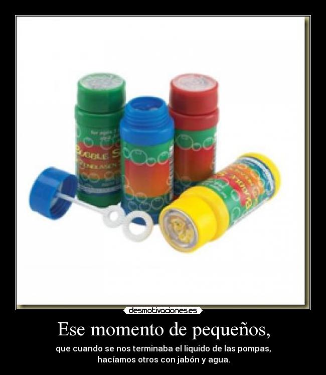 Ese momento de pequeños, - que cuando se nos terminaba el liquido de las pompas,
hacíamos otros con jabón y agua.