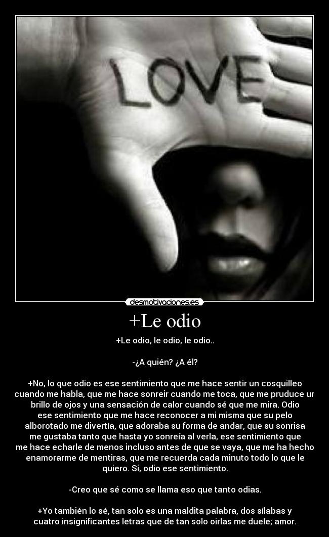 +Le odio - +Le odio, le odio, le odio..
-¿A quién? ¿A él?
+No, lo que odio es ese sentimiento que me hace sentir un cosquilleo
cuando me habla, que me hace sonreir cuando me toca, que me pruduce un
brillo de ojos y una sensación de calor cuando sé que me mira. Odio
ese sentimiento que me hace reconocer a mi misma que su pelo
alborotado me divertía, que adoraba su forma de andar, que su sonrisa
me gustaba tanto que hasta yo sonreía al verla, ese sentimiento que
me hace echarle de menos incluso antes de que se vaya, que me ha hecho
enamorarme de mentiras, que me recuerda cada minuto todo lo que le
quiero. Si, odio ese sentimiento.
-Creo que sé como se llama eso que tanto odias.
+Yo también lo sé, tan solo es una maldita palabra, dos sílabas y
cuatro insignificantes letras que de tan solo oirlas me duele; amor.