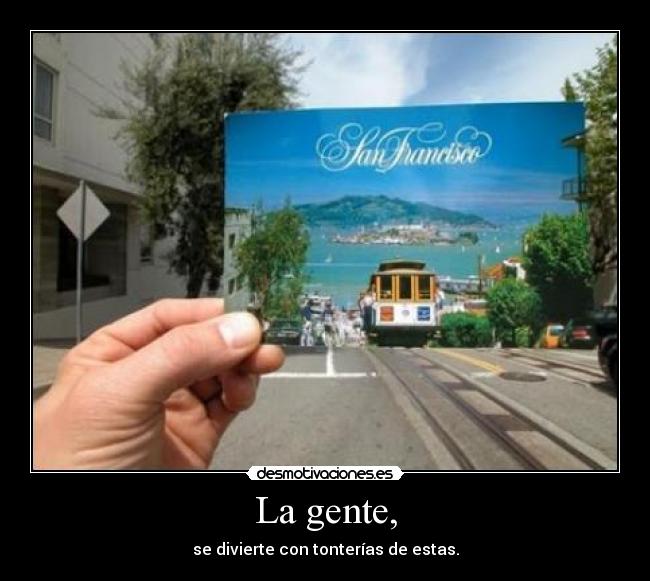 La gente, - se divierte con tonterías de estas.