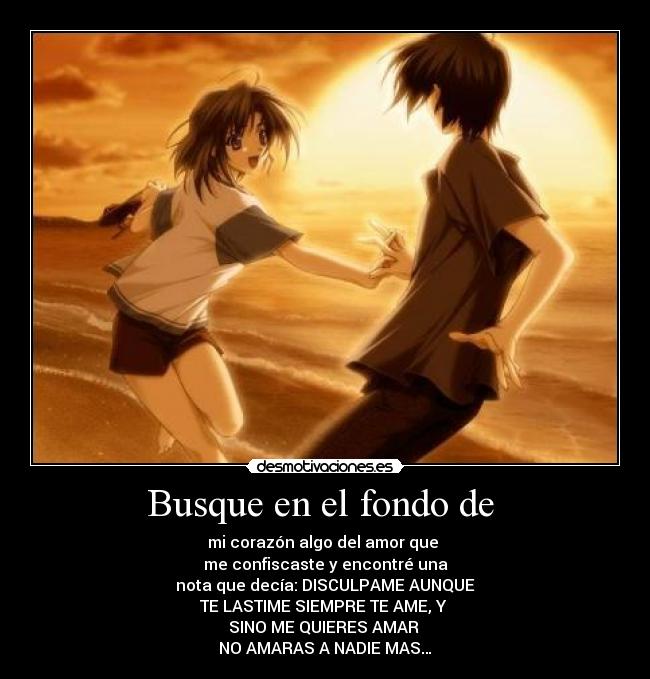 Busque en el fondo de  - mi corazón algo del amor que 
me confiscaste y encontré una
 nota que decía: DISCULPAME AUNQUE 
TE LASTIME SIEMPRE TE AME, Y 
SINO ME QUIERES AMAR 
NO AMARAS A NADIE MAS…