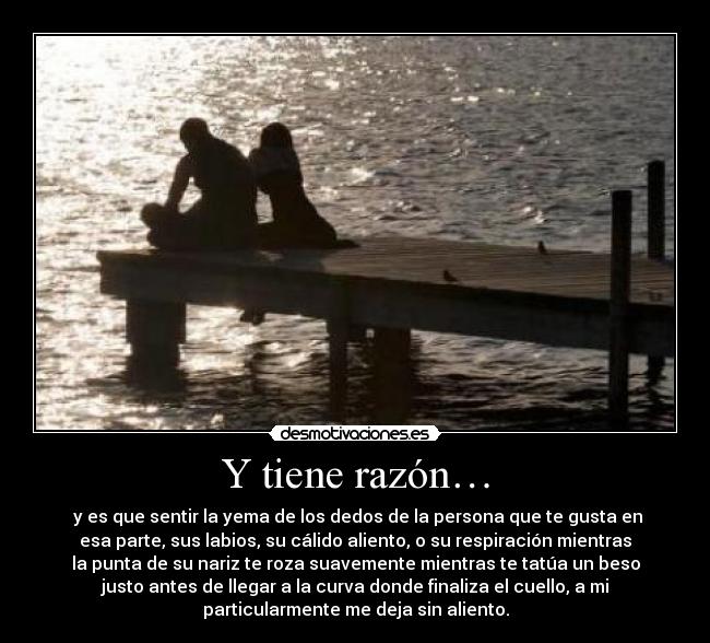 Y tiene razón… -  y es que sentir la yema de los dedos de la persona que te gusta en
esa parte, sus labios, su cálido aliento, o su respiración mientras
la punta de su nariz te roza suavemente mientras te tatúa un beso
justo antes de llegar a la curva donde finaliza el cuello, a mi
particularmente me deja sin aliento.