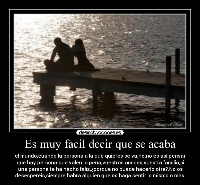 Es muy facil decir que se acaba - el mundo,cuando la persona a la que quieres se va,no,no es así,pensar
que hay persona que valen la pena,vuestros amigos,vuestra familia,si
una persona te ha hecho feliz,¿porque no puede hacerlo otra?.No os
desespereis,siempre habra alguien que os haga sentir lo mismo o mas.