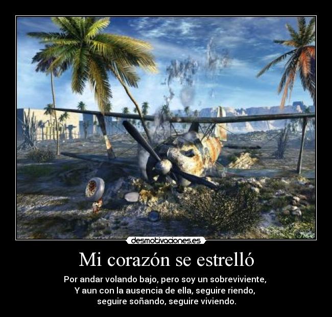 Mi corazón se estrelló - Por andar volando bajo, pero soy un sobreviviente,
Y aun con la ausencia de ella, seguire riendo,
seguire soñando, seguire viviendo.