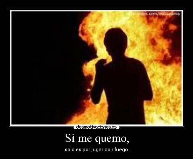 Si me quemo, - solo es por jugar con fuego.