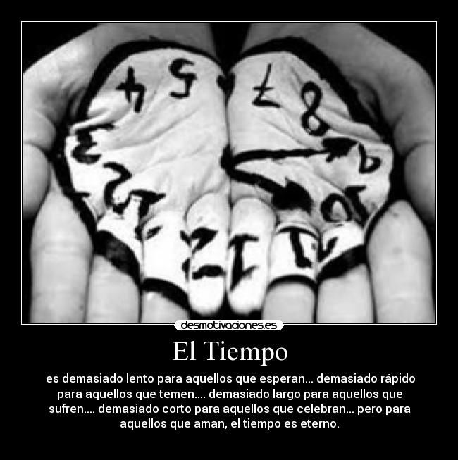 El Tiempo - es demasiado lento para aquellos que esperan... demasiado rápido
para aquellos que temen.... demasiado largo para aquellos que
sufren.... demasiado corto para aquellos que celebran... pero para
aquellos que aman, el tiempo es eterno.