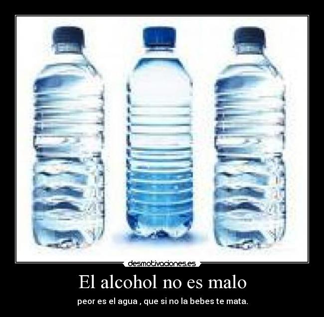 El alcohol no es malo - peor es el agua , que si no la bebes te mata.
