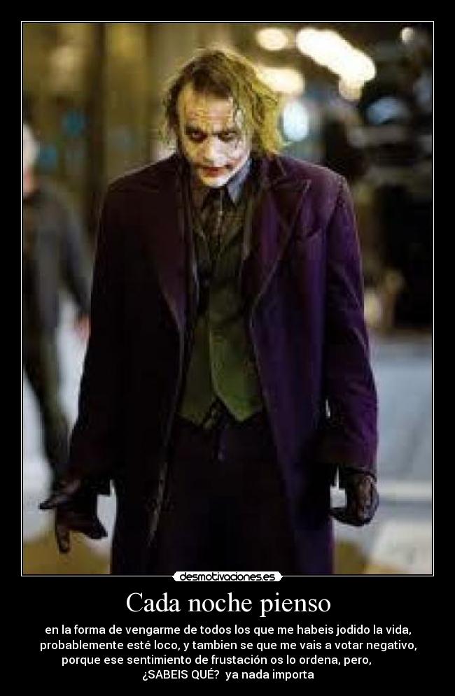 Cada noche pienso - en la forma de vengarme de todos los que me habeis jodido la vida,
probablemente esté loco, y tambien se que me vais a votar negativo,
porque ese sentimiento de frustación os lo ordena, pero,        
¿SABEIS QUÉ?  ya nada importa
