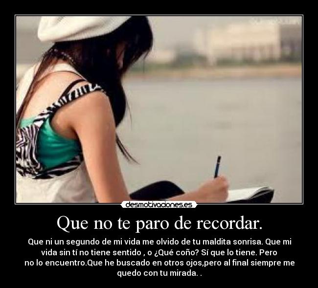 Que no te paro de recordar. - Que ni un segundo de mi vida me olvido de tu maldita sonrisa. Que mi
vida sin tí no tiene sentido , o ¿Qué coño? Sí que lo tiene. Pero
no lo encuentro.Que he buscado en otros ojos,pero al final siempre me
quedo con tu mirada. .