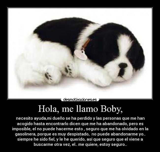 Hola, me llamo Boby, - necesito ayuda,mi dueño se ha perdido y las personas que me han
acogido hasta encontrarlo dicen que me ha abandonado, pero es
imposible, el no puede hacerme esto , seguro que me ha olvidado en la
gasolinera, porque es muy despistado,  no puede abandonarme yo..
siempre he sido fiel, y le he querido, así que seguro que el viene a
buscarme otra vez, el.. me quiere, estoy seguro..