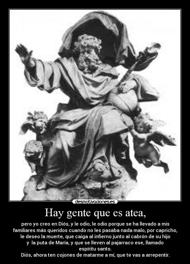 Hay gente que es atea, - pero yo creo en Diós, y le odio, le odio porque se ha llevado a mis
familiares más queridos cuando no les pasaba nada malo, por capricho,
le deseo la muerte, que caiga al infierno junto al cabrón de su hijo
y  la puta de María, y que se lleven al pajarraco ese, llamado
espíritu santo.
Diós, ahora ten cojones de matarme a mí, que te vas a arrepentir.