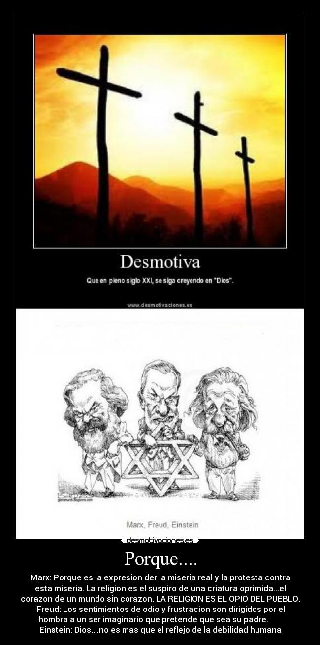 Porque.... - Marx: Porque es la expresion der la miseria real y la protesta contra
esta miseria. La religion es el suspiro de una criatura oprimida...el
corazon de un mundo sin corazon. LA RELIGION ES EL OPIO DEL PUEBLO.
Freud: Los sentimientos de odio y frustracion son dirigidos por el
hombra a un ser imaginario que pretende que sea su padre.       
Einstein: Dios....no es mas que el reflejo de la debilidad humana