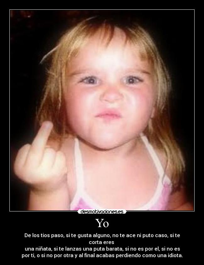 Yo - De los tios paso, si te gusta alguno, no te ace ni puto caso, si te
corta eres
una niñata, si te lanzas una puta barata, si no es por el, si no es
por ti, o si no por otra y al final acabas perdiendo como una idiota.