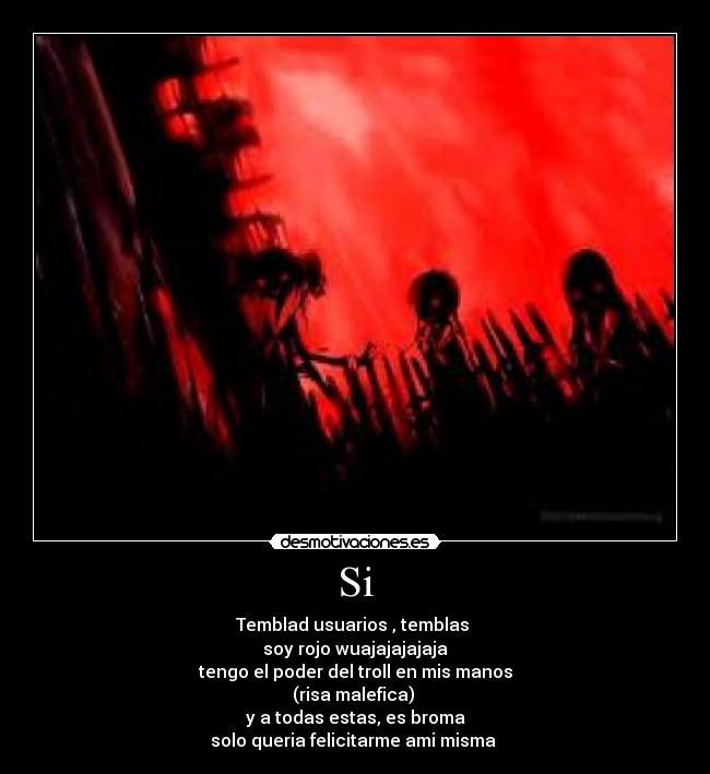 Si - Temblad usuarios , temblas
soy rojo wuajajajajaja
tengo el poder del troll en mis manos
(risa malefica)
y a todas estas, es broma
solo queria felicitarme ami misma