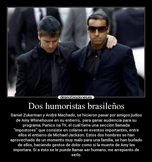 Dos humoristas brasileños - Daniel Zukerman y André Machado, se hicieron pasar por amigos judíos
de Amy Whinehouse en su entierro, para ganar audiencia para su
programa, Panico na TV, el cuál tiene una sección llamada
impostores que consiste en colarse en eventos importantes, entre
ellos el entierro de Michael Jackson. Estos dos hombres se han
aprovechado de un momento muy malo para una família, se han burlado
de ellos, haciendo gestos de dolor como si la muerte de Amy les
importara. Si a ésto se le puede llamar ser humano, me arrepiento de
serlo.