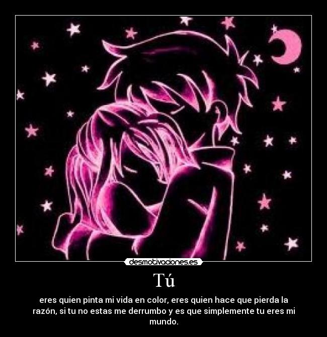 Tú - eres quien pinta mi vida en color, eres quien hace que pierda la
razón, si tu no estas me derrumbo y es que simplemente tu eres mi
mundo.