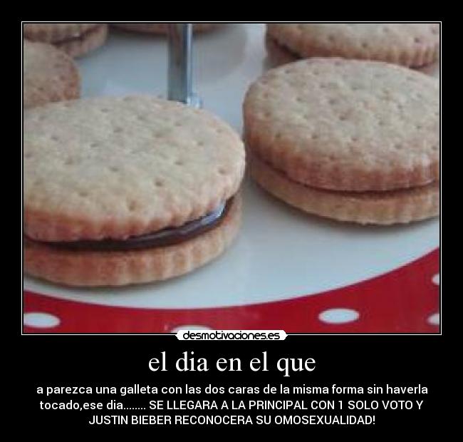 el dia en el que - a parezca una galleta con las dos caras de la misma forma sin haverla
tocado,ese dia........ SE LLEGARA A LA PRINCIPAL CON 1 SOLO VOTO Y
JUSTIN BIEBER RECONOCERA SU OMOSEXUALIDAD!