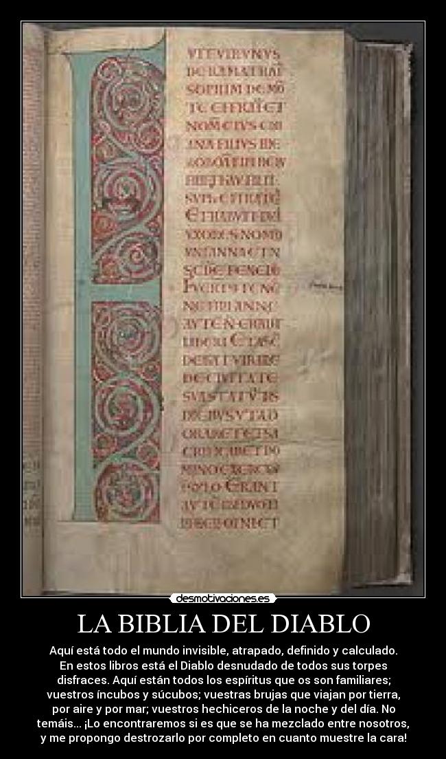 LA BIBLIA DEL DIABLO - Aquí está todo el mundo invisible, atrapado, definido y calculado.
En estos libros está el Diablo desnudado de todos sus torpes
disfraces. Aquí están todos los espíritus que os son familiares;
vuestros íncubos y súcubos; vuestras brujas que viajan por tierra,
por aire y por mar; vuestros hechiceros de la noche y del día. No
temáis... ¡Lo encontraremos si es que se ha mezclado entre nosotros,
y me propongo destrozarlo por completo en cuanto muestre la cara!
