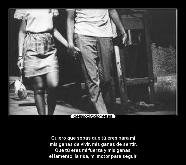   - Quiero que sepas que tú eres para mí
mis ganas de vivir, mis ganas de sentir.
Que tú eres mi fuerza y mis ganas,
el lamento, la risa, mi motor para seguir.