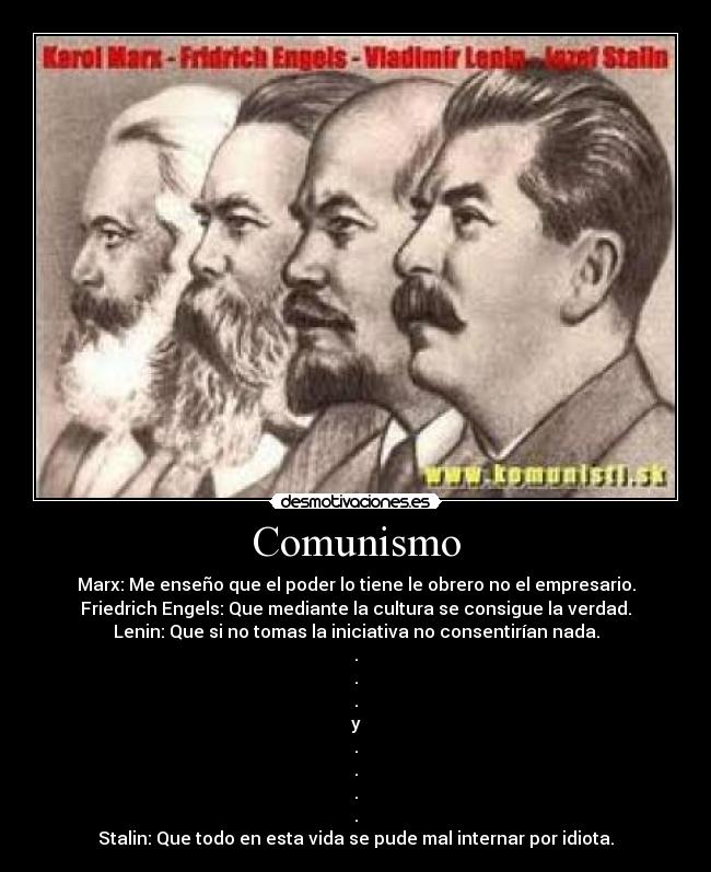 Comunismo - Marx: Me enseño que el poder lo tiene le obrero no el empresario.
Friedrich Engels: Que mediante la cultura se consigue la verdad.
Lenin: Que si no tomas la iniciativa no consentirían nada.
.
.
.
y
.
.
.
.
Stalin: Que todo en esta vida se pude mal internar por idiota.