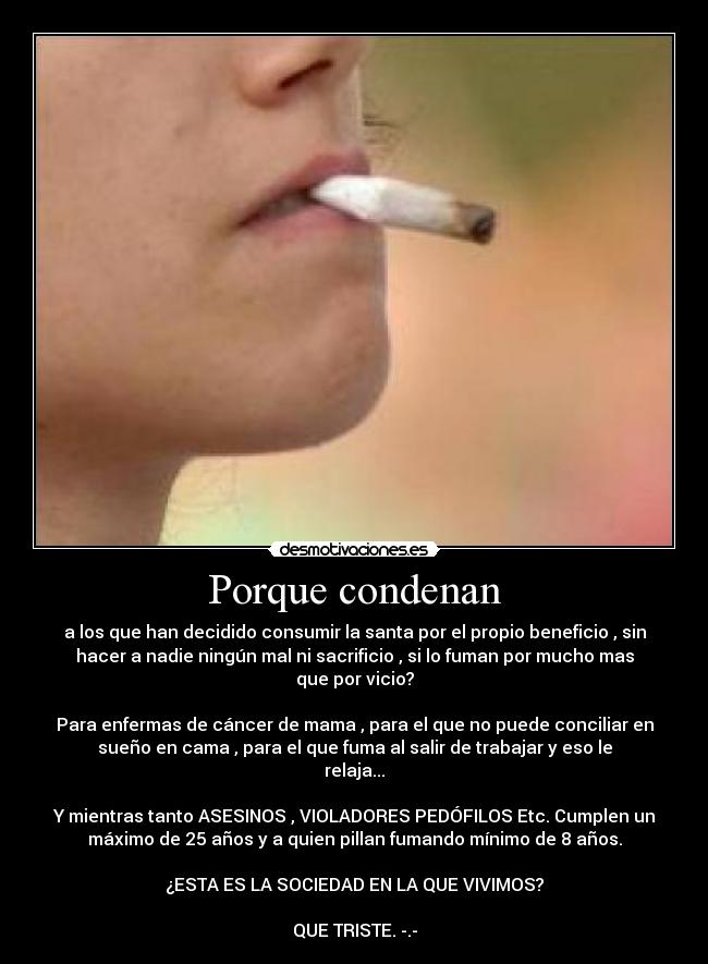 Porque condenan - a los que han decidido consumir la santa por el propio beneficio , sin
hacer a nadie ningún mal ni sacrificio , si lo fuman por mucho mas
que por vicio?
Para enfermas de cáncer de mama , para el que no puede conciliar en
sueño en cama , para el que fuma al salir de trabajar y eso le
relaja...
Y mientras tanto ASESINOS , VIOLADORES PEDÓFILOS Etc. Cumplen un
máximo de 25 años y a quien pillan fumando mínimo de 8 años.
¿ESTA ES LA SOCIEDAD EN LA QUE VIVIMOS?
QUE TRISTE. -.-
