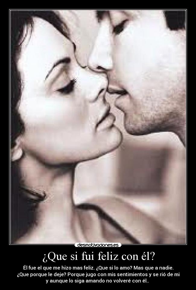 ¿Que si fui feliz con él? - Él fue el que me hizo mas feliz. ¿Que si lo amo? Mas que a nadie.
¿Que porque le deje? Porque jugo con mis sentimientos y se rió de mi
y aunque lo siga amando no volveré con él..