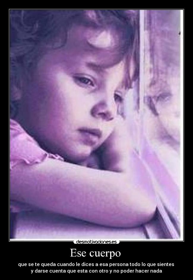 Ese cuerpo - que se te queda cuando le dices a esa persona todo lo que sientes
y darse cuenta que esta con otro y no poder hacer nada
