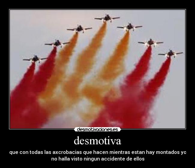 desmotiva - que con todas las axcrobacias que hacen mientras estan hay montados yo
no halla visto ningun accidente de ellos