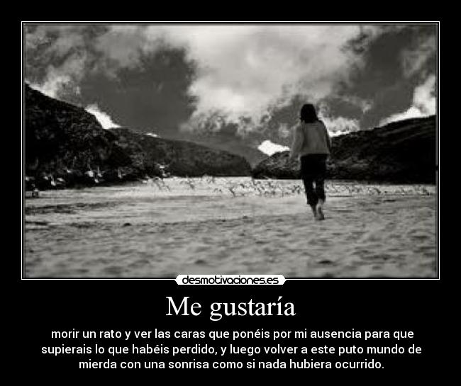 Me gustaría -  morir un rato y ver las caras que ponéis por mi ausencia para que
supierais lo que habéis perdido, y luego volver a este puto mundo de
mierda con una sonrisa como si nada hubiera ocurrido.